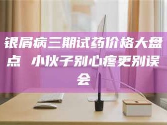 吉林银屑病三期试药价格大盘点 小伙子别心疼更别误会