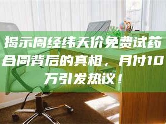 吉林揭示周经纬天价免费试药合同背后的真相，月付10万引发热议！
