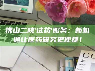 吉林佛山二院'试药'服务：新机遇让医药研究更便捷！