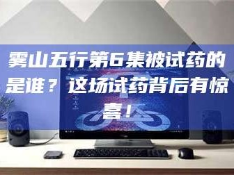 吉林雾山五行第6集被试药的是谁？这场试药背后有惊喜！
