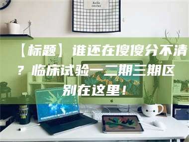 吉林【标题】谁还在傻傻分不清？临床试验一二期三期区别在这里！