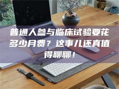 吉林普通人参与临床试验要花多少月费？这事儿还真值得聊聊！