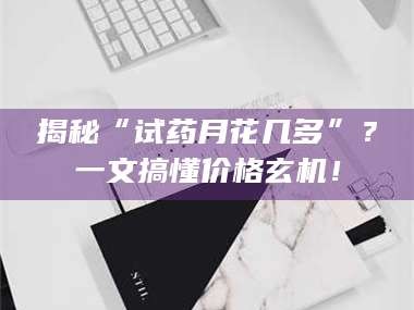 吉林揭秘“试药月花几多”？一文搞懂价格玄机！