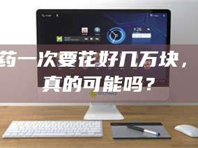 吉林试药一次要花好几万块，这真的可能吗？