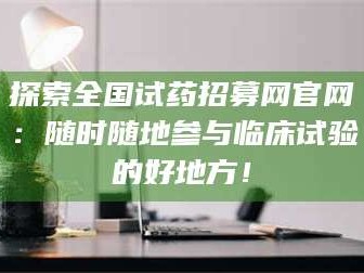 吉林探索全国试药招募网官网：随时随地参与临床试验的好地方！