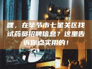吉林嘿，在毕节市七星关区找试药员招聘信息？这里告诉你点实用的！