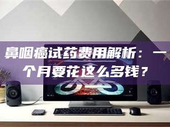吉林鼻咽癌试药费用解析：一个月要花这么多钱？