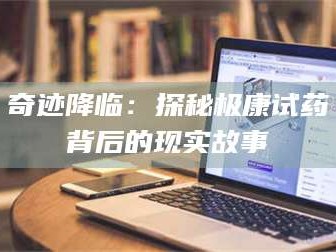 吉林奇迹降临：探秘极康试药背后的现实故事