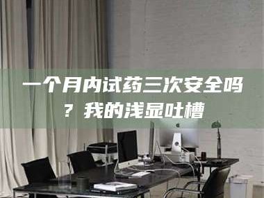 吉林一个月内试药三次安全吗？我的浅显吐槽