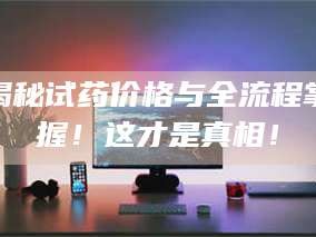 吉林揭秘试药价格与全流程掌握！这才是真相！