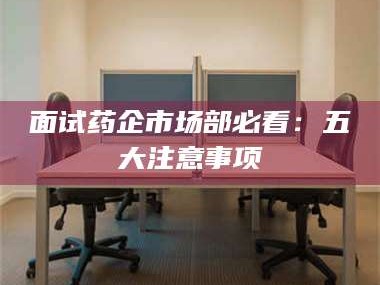 吉林面试药企市场部必看：五大注意事项
