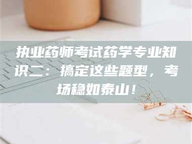 吉林执业药师考试药学专业知识二：搞定这些题型，考场稳如泰山！