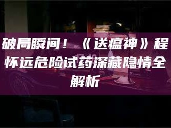 吉林破局瞬间！《送瘟神》程怀远危险试药深藏隐情全解析