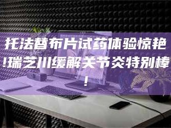 吉林托法替布片试药体验惊艳!瑞芝川缓解关节炎特别棒!