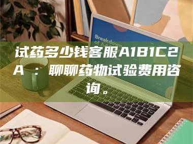 吉林试药多少钱客服A1B1C2A溦：聊聊药物试验费用咨询。