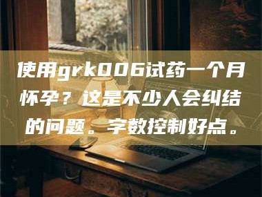 吉林使用grk006试药一个月怀孕？这是不少人会纠结的问题。字数控制好点。