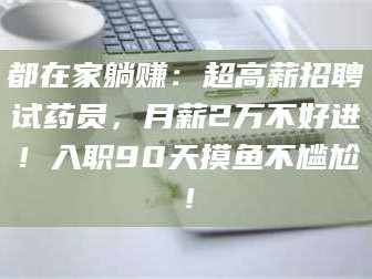 吉林都在家躺赚：超高薪招聘试药员，月薪2万不好进！入职90天摸鱼不尴尬！