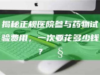吉林揭秘正规医院参与药物试验费用，一次要花多少钱？🧒