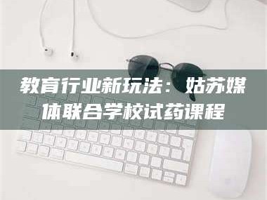 吉林教育行业新玩法：姑苏媒体联合学校试药课程