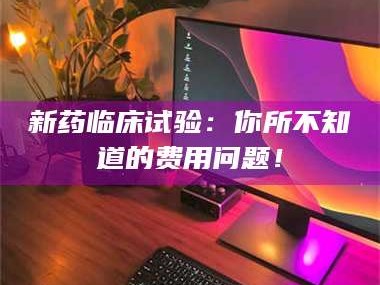 吉林新药临床试验：你所不知道的费用问题！