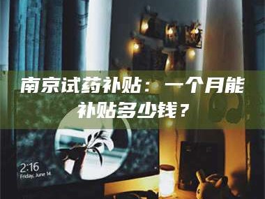 吉林南京试药补贴：一个月能补贴多少钱？
