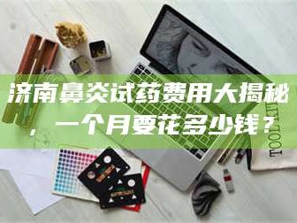 吉林济南鼻炎试药费用大揭秘，一个月要花多少钱？