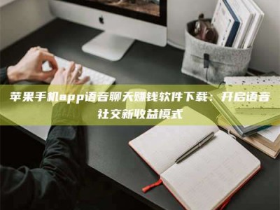 吉林苹果手机app语音聊天赚钱软件下载：开启语音社交新收益模式