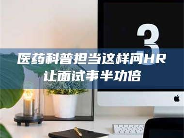 吉林医药科普担当这样问HR让面试事半功倍