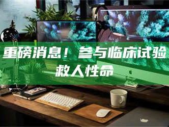 吉林重磅消息！参与临床试验救人性命