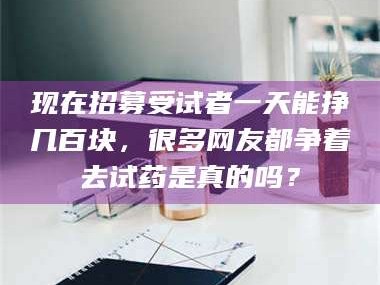 吉林现在招募受试者一天能挣几百块，很多网友都争着去试药是真的吗？