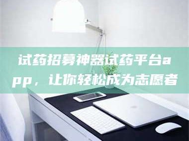 吉林试药招募神器试药平台app，让你轻松成为志愿者