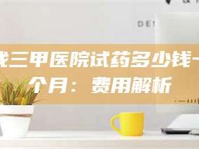 吉林找三甲医院试药多少钱一个月：费用解析