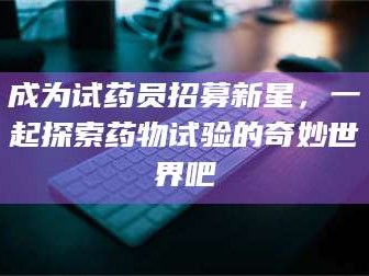 吉林成为试药员招募新星，一起探索药物试验的奇妙世界吧