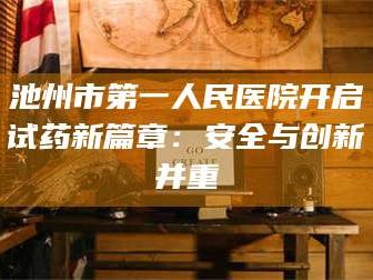 吉林池州市第一人民医院开启试药新篇章：安全与创新并重