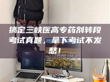 吉林搞定三峡医高专药剂转段考试真题，拿下考试不发愁！