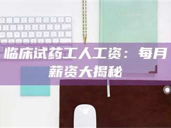 吉林临床试药工人工资：每月薪资大揭秘