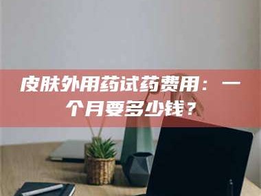 吉林皮肤外用药试药费用：一个月要多少钱？