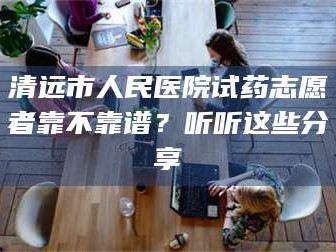 吉林清远市人民医院试药志愿者靠不靠谱？听听这些分享