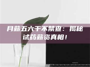 吉林月薪五六千不禁查：揭秘试药薪资真相！