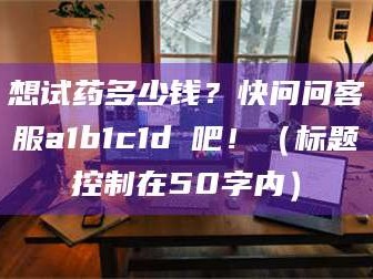 吉林想试药多少钱？快问问客服a1b1c1d溦吧！（标题控制在50字内）