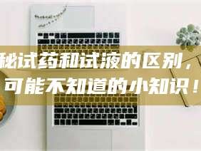 吉林揭秘试药和试液的区别，你可能不知道的小知识！
