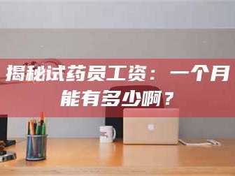 吉林揭秘试药员工资：一个月能有多少啊？