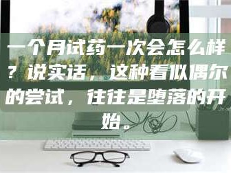 吉林一个月试药一次会怎么样？说实话，这种看似偶尔的尝试，往往是堕落的开始。