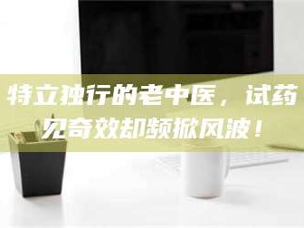 吉林特立独行的老中医，试药见奇效却频掀风波！