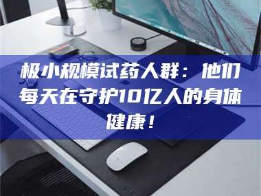 吉林极小规模试药人群：他们每天在守护10亿人的身体健康！