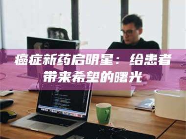 吉林***新药启明星：给患者带来希望的曙光