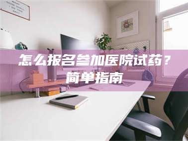 吉林怎么报名参加医院试药？简单指南