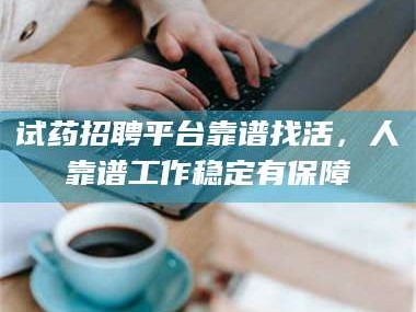 吉林试药招聘平台靠谱找活，人靠谱工作稳定有保障