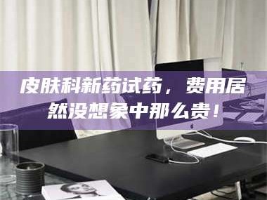 吉林皮肤科新药试药，费用居然没想象中那么贵！