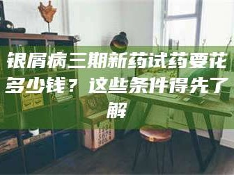 吉林银屑病三期新药试药要花多少钱？这些条件得先了解